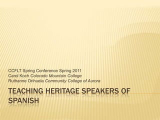 Teaching Heritage Speakers of Spanish CCFLT Spring Conference Spring 2011 Carol Koch Colorado Mountain College Ruthanne Orihuela Community College of Aurora 