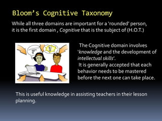 Bloom’s Cognitive Taxonomy 
While all three domains are important for a ‘rounded’ person, 
it is the first domain , Cognitive that is the subject of (H.O.T.) 
The Cognitive domain involves 
‘knowledge and the development of 
intellectual skills’. 
It is generally accepted that each 
behavior needs to be mastered 
before the next one can take place. 
This is useful knowledge in assisting teachers in their lesson 
planning. 
 