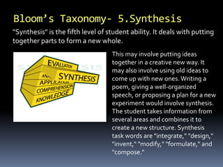Bloom’s Taxonomy- 5.Synthesis 
"Synthesis" is the fifth level of student ability. It deals with putting 
together parts to form a new whole. 
This may involve putting ideas 
together in a creative new way. It 
may also involve using old ideas to 
come up with new ones. Writing a 
poem, giving a well-organized 
speech, or proposing a plan for a new 
experiment would involve synthesis. 
The student takes information from 
several areas and combines it to 
create a new structure. Synthesis 
task words are "integrate," "design," 
"invent," "modify," "formulate," and 
"compose." 
 