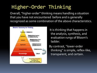 Higher-Order Thinking 
Overall, “higher-order” thinking means handling a situation 
that you have not encountered before and is generally 
recognized as some combination of the above characteristics. 
It is thinking that happens in 
the analysis, synthesis, and 
evaluation rungs of Bloom’s 
ladder. 
By contrast, “lower-order 
thinking” is simple, reflex-like, 
transparent, and certain. 
 