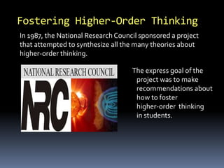 Fostering Higher-Order Thinking 
In 1987, the National Research Council sponsored a project 
that attempted to synthesize all the many theories about 
higher-order thinking. 
The express goal of the 
project was to make 
recommendations about 
how to foster 
higher-order thinking 
in students. 
 