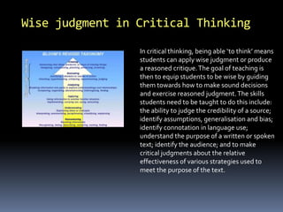 Wise judgment in Critical Thinking 
In critical thinking, being able ‘to think’ means 
students can apply wise judgment or produce 
a reasoned critique. The goal of teaching is 
then to equip students to be wise by guiding 
them towards how to make sound decisions 
and exercise reasoned judgment. The skills 
students need to be taught to do this include: 
the ability to judge the credibility of a source; 
identify assumptions, generalisation and bias; 
identify connotation in language use; 
understand the purpose of a written or spoken 
text; identify the audience; and to make 
critical judgments about the relative 
effectiveness of various strategies used to 
meet the purpose of the text. 
 