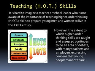 Teaching (H.O.T.) Skills 
It is hard to imagine a teacher or school leader who is not 
aware of the importance of teaching higher-order thinking 
(H.O.T.) skills to prepare young men and women to live in 
the 21st Century. 
However, the extent to 
which higher-order 
thinking skills are taught 
and assessed continues 
to be an area of debate, 
with many teachers and 
employers expressing 
concern that young 
people ‘cannot think’. 
 
