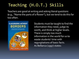 Teaching (H.O.T.) Skills 
Teachers are good at writing and asking literal questions 
(e.g., “Name the parts of a flower”), but we tend to do this far 
too often. 
Students must be taught to find the 
information they need, judge its 
worth, and think at higher levels. 
There is simply too much 
information in the world for us to 
waste students' time with 
regurgitations of basic facts. 
As Bellanca (1997) states: 
 