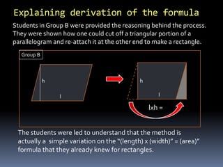 Explaining derivation of the formula 
Students in Group B were provided the reasoning behind the process. 
They were shown how one could cut off a triangular portion of a 
parallelogram and re-attach it at the other end to make a rectangle. 
Group B 
lxh = 
h 
l 
h 
l 
The students were led to understand that the method is 
actually a simple variation on the “(length) x (width)” = (area)” 
formula that they already knew for rectangles. 
 