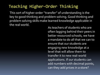 Teaching Higher-Order Thinking 
This sort of higher-order “transfer” of understanding is the 
key to good thinking and problem solving. Good thinking and 
problem solving skills make learned knowledge applicable in 
the real world. 
As teachers of students who are 
often lagging behind their peers in 
better resourced schools, we have 
a mandate to do all that we can to 
ensure that our students are 
engaging new knowledge at a 
level that will allow them to 
transfer it to new real-world 
applications. If our students can 
add numbers with decimal points, 
can they add prices in a store? 
 