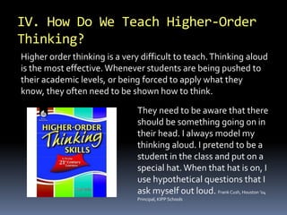 IV. How Do We Teach Higher-Order 
Thinking? 
Higher order thinking is a very difficult to teach. Thinking aloud 
is the most effective. Whenever students are being pushed to 
their academic levels, or being forced to apply what they 
know, they often need to be shown how to think. 
They need to be aware that there 
should be something going on in 
their head. I always model my 
thinking aloud. I pretend to be a 
student in the class and put on a 
special hat. When that hat is on, I 
use hypothetical questions that I 
ask myself out loud. Frank Cush, Houston ’04 
Principal, KIPP Schools 
 