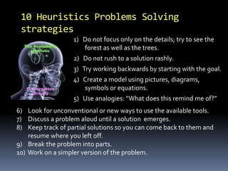10 Heuristics Problems Solving 
strategies 
1) Do not focus only on the details; try to see the 
forest as well as the trees. 
2) Do not rush to a solution rashly. 
3) Try working backwards by starting with the goal. 
4) Create a model using pictures, diagrams, 
symbols or equations. 
5) Use analogies: “What does this remind me of?” 
6) Look for unconventional or new ways to use the available tools. 
7) Discuss a problem aloud until a solution emerges. 
8) Keep track of partial solutions so you can come back to them and 
resume where you left off. 
9) Break the problem into parts. 
10) Work on a simpler version of the problem. 
 