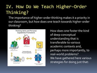 IV. How Do We Teach Higher-Order 
Thinking? 
The importance of higher-order thinking makes it a priority in 
our classroom, but how does one teach towards higher-order 
thinking? 
How does one foster the kind 
of deep conceptual 
understanding that is 
transferable to various 
academic contexts and, 
perhaps more importantly, to 
real-world problems? 
We have gathered here various 
strategies for doing just that: 
 