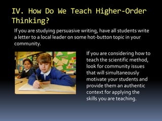 IV. How Do We Teach Higher-Order 
Thinking? 
If you are studying persuasive writing, have all students write 
a letter to a local leader on some hot-button topic in your 
community. 
If you are considering how to 
teach the scientific method, 
look for community issues 
that will simultaneously 
motivate your students and 
provide them an authentic 
context for applying the 
skills you are teaching. 
 