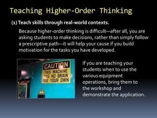 Teaching Higher-Order Thinking 
(1) Teach skills through real-world contexts. 
Because higher-order thinking is difficult—after all, you are 
asking students to make decisions, rather than simply follow 
a prescriptive path—it will help your cause if you build 
motivation for the tasks you have developed. 
If you are teaching your 
students when to use the 
various equipment 
operations, bring them to 
the workshop and 
demonstrate the application. 
 