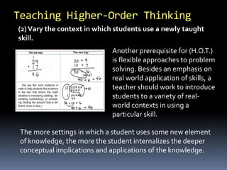 Teaching Higher-Order Thinking 
(2) Vary the context in which students use a newly taught 
skill. 
Another prerequisite for (H.O.T.) 
is flexible approaches to problem 
solving. Besides an emphasis on 
real world application of skills, a 
teacher should work to introduce 
students to a variety of real-world 
contexts in using a 
particular skill. 
The more settings in which a student uses some new element 
of knowledge, the more the student internalizes the deeper 
conceptual implications and applications of the knowledge. 
 