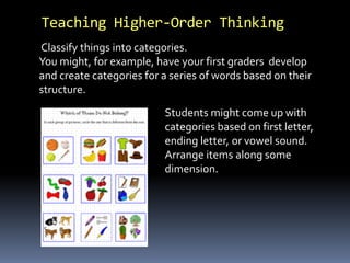 Teaching Higher-Order Thinking 
Classify things into categories. 
You might, for example, have your first graders develop 
and create categories for a series of words based on their 
structure. 
Students might come up with 
categories based on first letter, 
ending letter, or vowel sound. 
Arrange items along some 
dimension. 
 