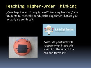 Teaching Higher-Order Thinking 
Make hypotheses. In any type of “discovery learning,” ask 
students to mentally conduct the experiment before you 
actually do conduct it. 
“What do you think will 
happen when I tape this 
weight to the side of the 
ball and throw it?” 
 