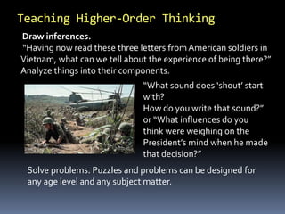 Teaching Higher-Order Thinking 
Draw inferences. 
“Having now read these three letters from American soldiers in 
Vietnam, what can we tell about the experience of being there?” 
Analyze things into their components. 
“What sound does ‘shout’ start 
with? 
How do you write that sound?” 
or “What influences do you 
think were weighing on the 
President’s mind when he made 
that decision?” 
Solve problems. Puzzles and problems can be designed for 
any age level and any subject matter. 
 