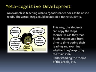 Meta-cognitive Development 
An example is teaching what a "good" reader does as he or she 
reads. The actual steps could be outlined to the students. 
This way, the students 
can copy the steps 
themselves as they read. 
Students can stop from 
time to time during their 
reading and examine 
whether they're getting 
the main idea, 
understanding the theme 
of the article, etc. 
 