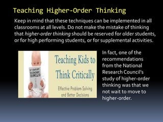 Teaching Higher-Order Thinking 
Keep in mind that these techniques can be implemented in all 
classrooms at all levels. Do not make the mistake of thinking 
that higher-order thinking should be reserved for older students, 
or for high performing students, or for supplemental activities. 
In fact, one of the 
recommendations 
from the National 
Research Council’s 
study of higher-order 
thinking was that we 
not wait to move to 
higher-order. 
 