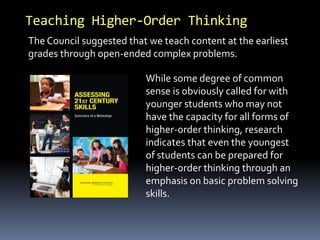Teaching Higher-Order Thinking 
The Council suggested that we teach content at the earliest 
grades through open-ended complex problems. 
While some degree of common 
sense is obviously called for with 
younger students who may not 
have the capacity for all forms of 
higher-order thinking, research 
indicates that even the youngest 
of students can be prepared for 
higher-order thinking through an 
emphasis on basic problem solving 
skills. 
 