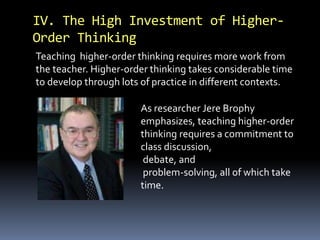 IV. The High Investment of Higher- 
Order Thinking 
Teaching higher-order thinking requires more work from 
the teacher. Higher-order thinking takes considerable time 
to develop through lots of practice in different contexts. 
As researcher Jere Brophy 
emphasizes, teaching higher-order 
thinking requires a commitment to 
class discussion, 
debate, and 
problem-solving, all of which take 
time. 
 