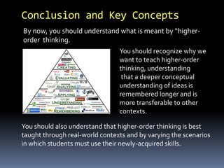 Conclusion and Key Concepts 
By now, you should understand what is meant by “higher-order 
thinking. 
You should recognize why we 
want to teach higher-order 
thinking, understanding 
that a deeper conceptual 
understanding of ideas is 
remembered longer and is 
more transferable to other 
contexts. 
You should also understand that higher-order thinking is best 
taught through real-world contexts and by varying the scenarios 
in which students must use their newly-acquired skills. 
 