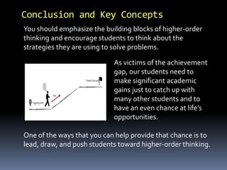 Conclusion and Key Concepts 
You should emphasize the building blocks of higher-order 
thinking and encourage students to think about the 
strategies they are using to solve problems. 
As victims of the achievement 
gap, our students need to 
make significant academic 
gains just to catch up with 
many other students and to 
have an even chance at life’s 
opportunities. 
One of the ways that you can help provide that chance is to 
lead, draw, and push students toward higher-order thinking. 
 
