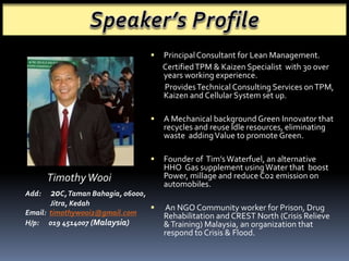  Principal Consultant for Lean Management. 
Certified TPM & Kaizen Specialist with 30 over 
years working experience. 
Provides Technical Consulting Services on TPM, 
Kaizen and Cellular System set up. 
 A Mechanical background Green Innovator that 
recycles and reuse Idle resources, eliminating 
waste adding Value to promote Green. 
 Founder of Tim’s Waterfuel, an alternative 
HHO Gas supplement using Water that boost 
Power, millage and reduce Co2 emission on 
automobiles. 
 An NGO Community worker for Prison, Drug 
Rehabilitation and CREST North (Crisis Relieve 
& Training) Malaysia, an organization that 
respond to Crisis & Flood. 
Timothy Wooi 
Add: 20C, Taman Bahagia, 06000, 
Jitra, Kedah 
Email: timothywooi2@gmail.com 
H/p: 019 4514007 (Malaysia) 
 