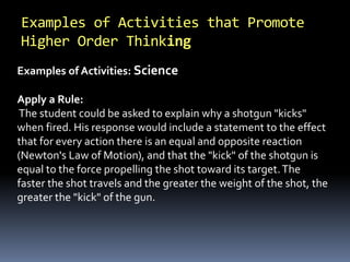 Examples of Activities that Promote 
Higher Order Thinking 
Examples of Activities: Science 
Apply a Rule: 
The student could be asked to explain why a shotgun "kicks" 
when fired. His response would include a statement to the effect 
that for every action there is an equal and opposite reaction 
(Newton's Law of Motion), and that the "kick" of the shotgun is 
equal to the force propelling the shot toward its target. The 
faster the shot travels and the greater the weight of the shot, the 
greater the "kick" of the gun. 
 