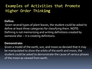 Examples of Activities that Promote 
Higher Order Thinking 
Define: 
Given several types of plant leaves, the student could be asked to 
define at least three categories for classifying them. NOTE: 
Defining is not memorizing and writing definitions created by 
someone else -- it is creating definitions. 
Demonstrate: 
Given a model of the earth, sun, and moon so devised that it may 
be manipulated to show the orbits of the earth and moon, the 
student could be asked to demonstrate the cause of various phases 
of the moon as viewed from earth. 
 