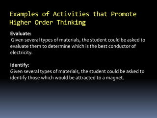 Examples of Activities that Promote 
Higher Order Thinking 
Evaluate: 
Given several types of materials, the student could be asked to 
evaluate them to determine which is the best conductor of 
electricity. 
Identify: 
Given several types of materials, the student could be asked to 
identify those which would be attracted to a magnet. 
 