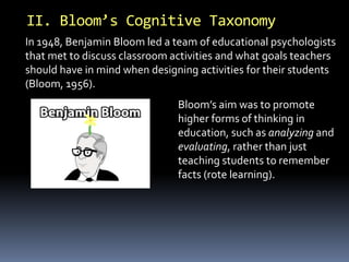 II. Bloom’s Cognitive Taxonomy 
In 1948, Benjamin Bloom led a team of educational psychologists 
that met to discuss classroom activities and what goals teachers 
should have in mind when designing activities for their students 
(Bloom, 1956). 
Bloom’s aim was to promote 
higher forms of thinking in 
education, such as analyzing and 
evaluating, rather than just 
teaching students to remember 
facts (rote learning). 
 