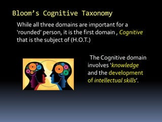 Bloom’s Cognitive Taxonomy
The Cognitive domain
involves ‘knowledge
and the development
of intellectual skills’.
While all three domains are important for a
‘rounded’ person, it is the first domain , Cognitive
that is the subject of (H.O.T.)
 