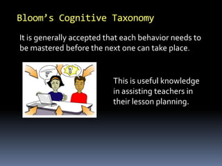 Bloom’s Cognitive Taxonomy
It is generally accepted that each behavior needs to
be mastered before the next one can take place.
This is useful knowledge
in assisting teachers in
their lesson planning.
 