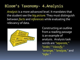 Bloom’s Taxonomy- 4.Analysis
Analysis is a more advanced level. It mandates that
the student see the big picture.They must distinguish
between facts and inferences while evaluating the
relevancy of data.
Constructing an outline
from a reading passage
is an example of
analysis. Analysis task
words are "separate,"
"order," "classify,"
"arrange," "analyze," and
"infer."
 