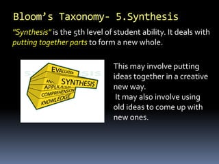 Bloom’s Taxonomy- 5.Synthesis
This may involve putting
ideas together in a creative
new way.
It may also involve using
old ideas to come up with
new ones.
"Synthesis" is the 5th level of student ability. It deals with
putting together parts to form a new whole.
 