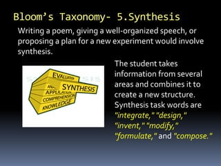 Bloom’s Taxonomy- 5.Synthesis
Writing a poem, giving a well-organized speech, or
proposing a plan for a new experiment would involve
synthesis.
The student takes
information from several
areas and combines it to
create a new structure.
Synthesis task words are
"integrate," "design,"
"invent," "modify,"
"formulate," and "compose."
 