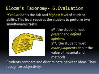 Bloom’s Taxonomy- 6.Evaluation
1st , the student must
present and defend
opinions.
2nd, the student must
make judgments about the
value of material and
methods.
"Evaluation" is the 6th and highest level of student
ability.This level requires the student to perform two
simultaneous tasks.
Students compare and discriminate between ideas.They
recognize subjectivity.
 