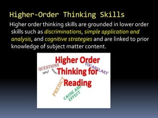 Higher-Order Thinking Skills
Higher order thinking skills are grounded in lower order
skills such as discriminations, simple application and
analysis, and cognitive strategies and are linked to prior
knowledge of subject matter content.
 