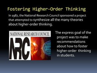 The express goal of the
project was to make
recommendations
about how to foster
higher-order thinking
in students.
Fostering Higher-Order Thinking
In 1987, the National Research Council sponsored a project
that attempted to synthesize all the many theories
about higher-order thinking.
 