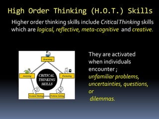 Higher order thinking skills include CriticalThinking skills
which are logical, reflective, meta-cognitive and creative.
High Order Thinking (H.O.T.) Skills
They are activated
when individuals
encounter ;
unfamiliar problems,
uncertainties, questions,
or
dilemmas.
 