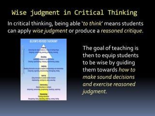 Wise judgment in Critical Thinking
In critical thinking, being able ‘to think’ means students
can apply wise judgment or produce a reasoned critique.
The goal of teaching is
then to equip students
to be wise by guiding
them towards how to
make sound decisions
and exercise reasoned
judgment.
 