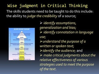Wise judgment in Critical Thinking
The skills students need to be taught to do this include:
the ability to judge the credibility of a source;
 identify assumptions,
generalization and bias;
 identify connotation in language
use;
understand the purpose of a
written or spoken text;
identify the audience; and
 make critical judgments about the
relative effectiveness of various
strategies used to meet the purpose
of the text.
 
