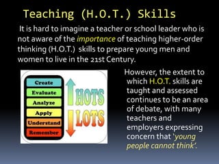 Teaching (H.O.T.) Skills
However, the extent to
which H.O.T. skills are
taught and assessed
continues to be an area
of debate, with many
teachers and
employers expressing
concern that ‘young
people cannot think’.
It is hard to imagine a teacher or school leader who is
not aware of the importance of teaching higher-order
thinking (H.O.T.) skills to prepare young men and
women to live in the 21st Century.
 