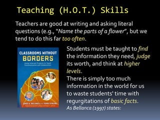 Students must be taught to find
the information they need, judge
its worth, and think at higher
levels.
There is simply too much
information in the world for us
to waste students' time with
regurgitations of basic facts.
As Bellanca (1997) states:
Teaching (H.O.T.) Skills
Teachers are good at writing and asking literal
questions (e.g., “Name the parts of a flower”, but we
tend to do this far too often.
 