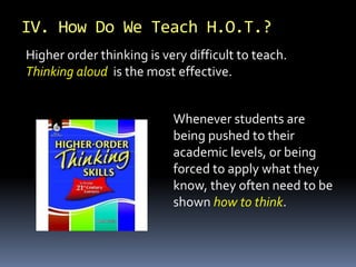 IV. How Do We Teach H.O.T.?
Higher order thinking is very difficult to teach.
Thinking aloud is the most effective.
Whenever students are
being pushed to their
academic levels, or being
forced to apply what they
know, they often need to be
shown how to think.
 