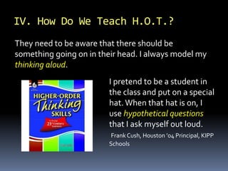 I pretend to be a student in
the class and put on a special
hat. When that hat is on, I
use hypothetical questions
that I ask myself out loud.
Frank Cush, Houston ’04 Principal, KIPP
Schools
They need to be aware that there should be
something going on in their head. I always model my
thinking aloud.
IV. How Do We Teach H.O.T.?
 