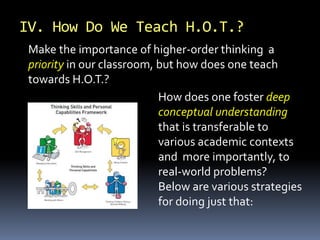 Make the importance of higher-order thinking a
priority in our classroom, but how does one teach
towards H.O.T.?
How does one foster deep
conceptual understanding
that is transferable to
various academic contexts
and more importantly, to
real-world problems?
Below are various strategies
for doing just that:
IV. How Do We Teach H.O.T.?
 