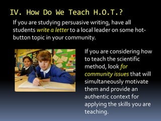 If you are considering how
to teach the scientific
method, look for
community issues that will
simultaneously motivate
them and provide an
authentic context for
applying the skills you are
teaching.
If you are studying persuasive writing, have all
students write a letter to a local leader on some hot-
button topic in your community.
IV. How Do We Teach H.O.T.?
 