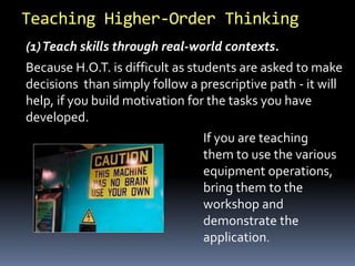 (1)Teach skills through real-world contexts.
If you are teaching
them to use the various
equipment operations,
bring them to the
workshop and
demonstrate the
application.
Because H.O.T. is difficult as students are asked to make
decisions than simply follow a prescriptive path - it will
help, if you build motivation for the tasks you have
developed.
Teaching Higher-Order Thinking
 