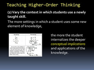 Teaching Higher-Order Thinking
(2)Vary the context in which students use a newly
taught skill.
The more settings in which a student uses some new
element of knowledge,
the more the student
internalizes the deeper
conceptual implications
and applications of the
knowledge.
 