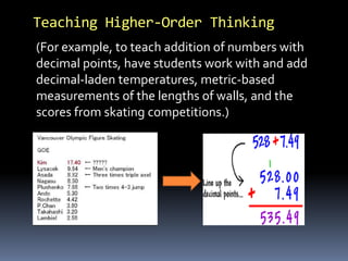 Teaching Higher-Order Thinking
(For example, to teach addition of numbers with
decimal points, have students work with and add
decimal-laden temperatures, metric-based
measurements of the lengths of walls, and the
scores from skating competitions.)
 
